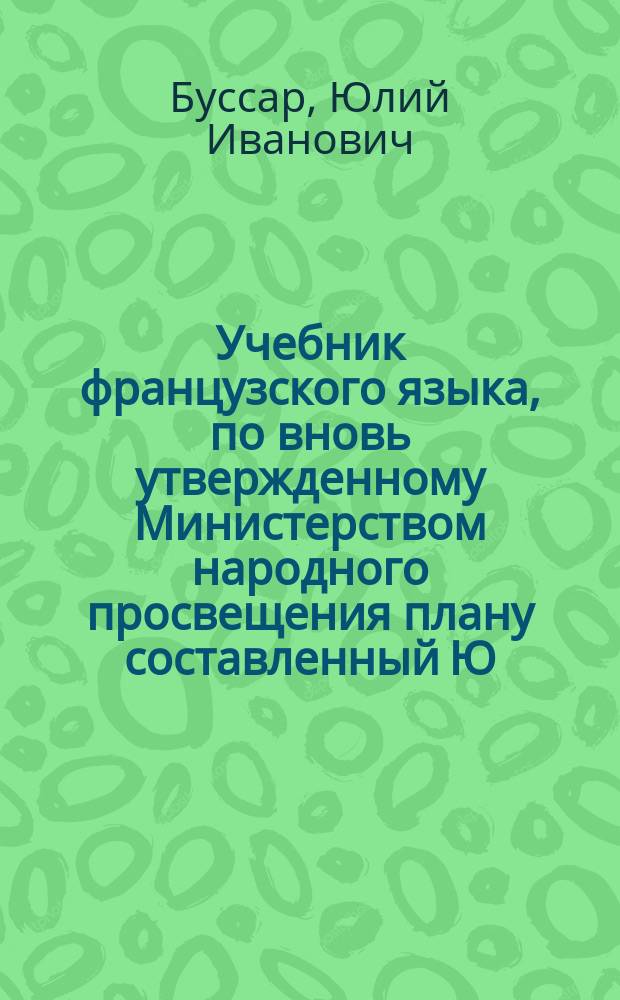 Учебник французского языка, по вновь утвержденному Министерством народного просвещения плану составленный Ю. Буссар, преподавателем французского языка в мужской и женской Таганрогской гимназиях