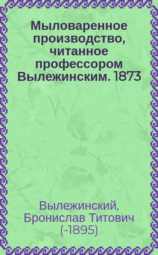 Мыловаренное производство, читанное профессором Вылежинским. 1873/4 г.
