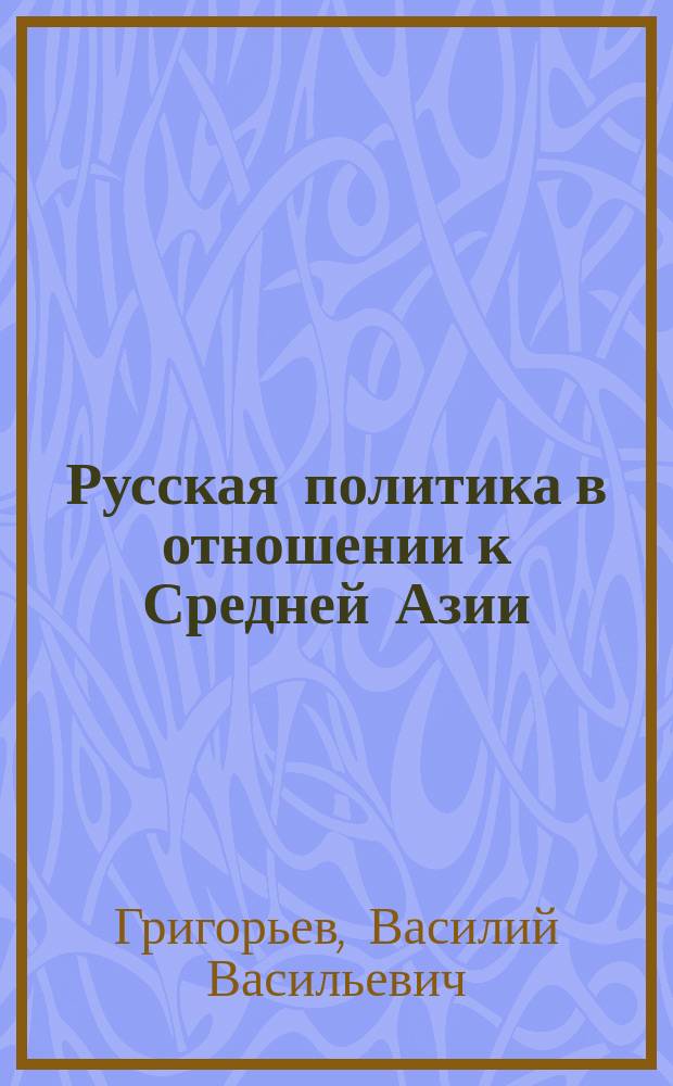 Русская политика в отношении к Средней Азии : Ист. очерк В.В. Григорьева, проф. Имп. С.-Петерб. ун-та