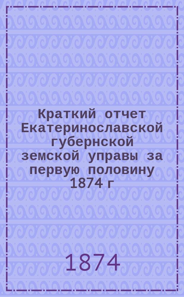 Краткий отчет Екатеринославской губернской земской управы за первую половину 1874 г.