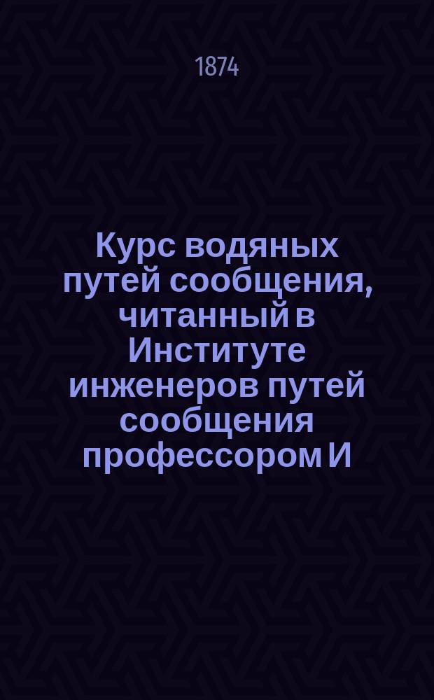 Курс водяных путей сообщения, читанный в Институте инженеров путей сообщения профессором И.П. Глушинским. 1873-74 г.