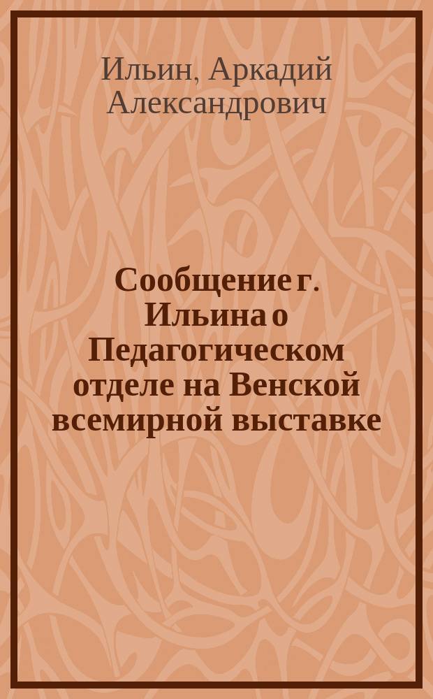 Сообщение г. Ильина о Педагогическом отделе на Венской всемирной выставке : Беседа в Комис. по техн. образованию 17 нояб. 1873 г. под председательством Е.Н. Андреева