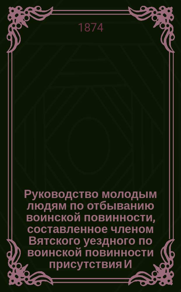 Руководство молодым людям по отбыванию воинской повинности, составленное членом Вятского уездного по воинской повинности присутствия И.Н. Кабалеровым, по поручению г. губернатора : С прил. и формами