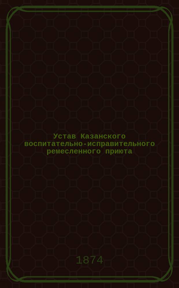 Устав Казанского воспитательно-исправительного ремесленного приюта : Утв. 10 сент. 1874 г.
