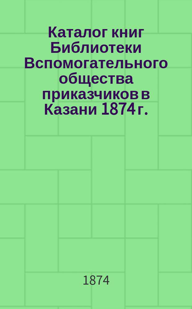Каталог книг Библиотеки Вспомогательного общества приказчиков в Казани 1874 г.