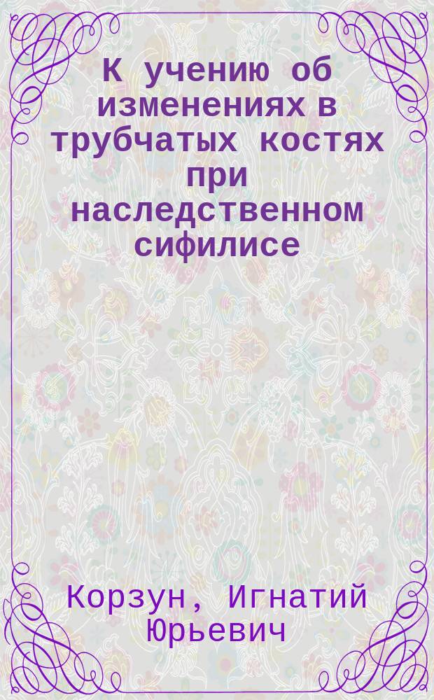 К учению об изменениях в трубчатых костях при наследственном сифилисе : Дис. на степ. д-ра мед. Игнатия Корзуна