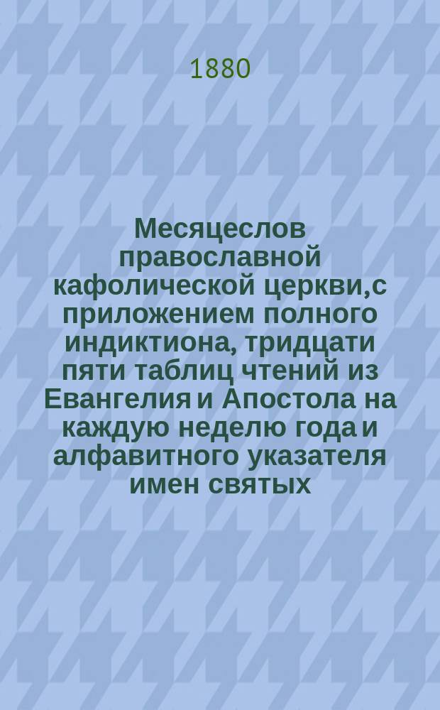 Месяцеслов православной кафолической церкви, с приложением полного индиктиона, тридцати пяти таблиц чтений из Евангелия и Апостола на каждую неделю года и алфавитного указателя имен святых, упоминаемых в месяцеслове