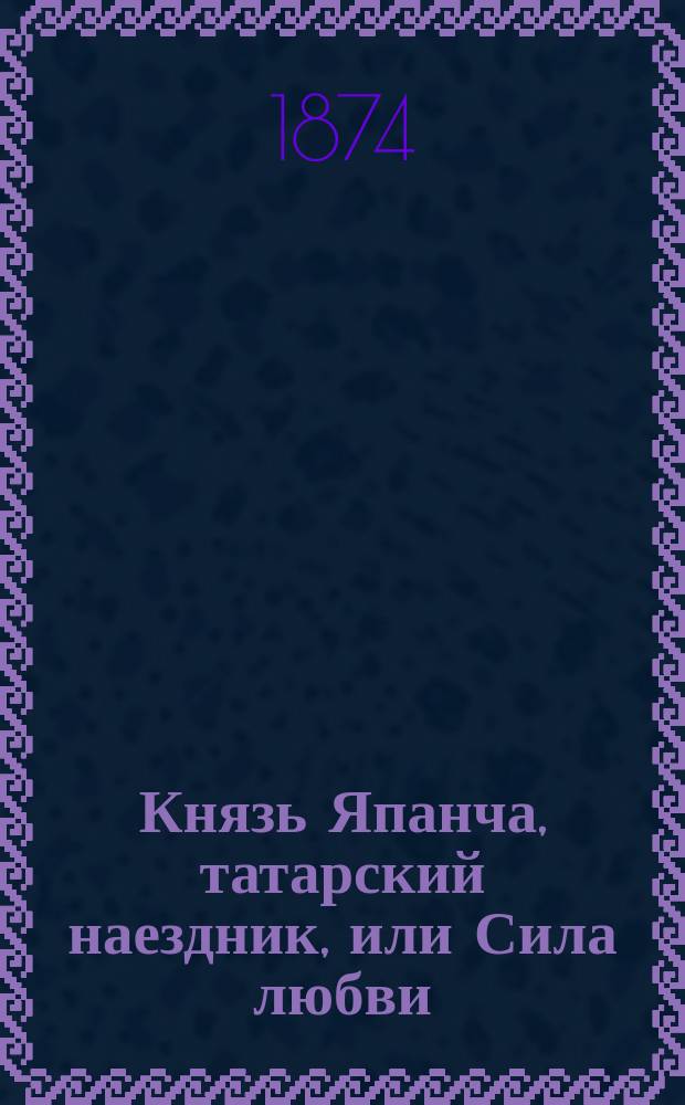 Князь Япанча, татарский наездник, или Сила любви : Повесть из времен шестнадцатого века рус. жизни
