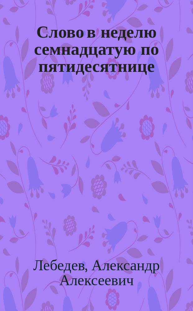 Слово в неделю семнадцатую по пятидесятнице : Произнес. в Исаакиев. соборе 23 сент. 1873 г