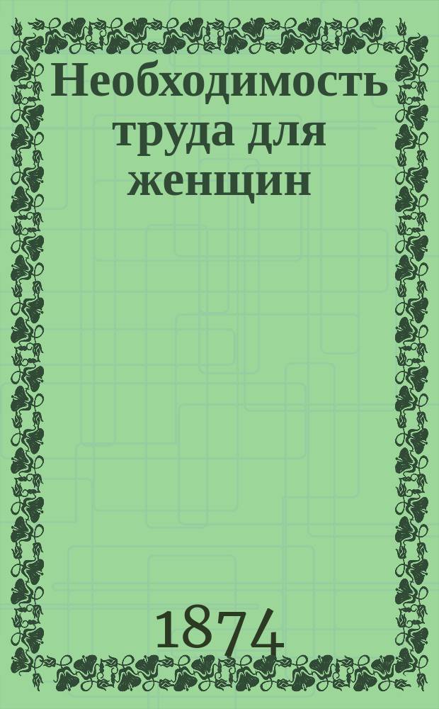 Необходимость труда для женщин : Что нужно соврем. девушке и женщине? : Свод мнений писателей по жен. вопросу. Луизы Отто, Фанни Левальд, Милля и др
