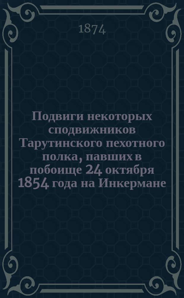Подвиги некоторых сподвижников Тарутинского пехотного полка, павших в побоище 24 октября 1854 года на Инкермане, вблизи Севастополя : (Выдержка из воспоминаний бывшего севастопол. охотника - унтер-офицера этого полка)