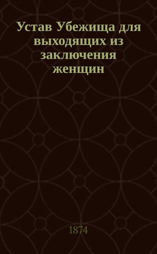 Устав Убежища для выходящих из заключения женщин : (Утв.... 1 июня 1874 г.)