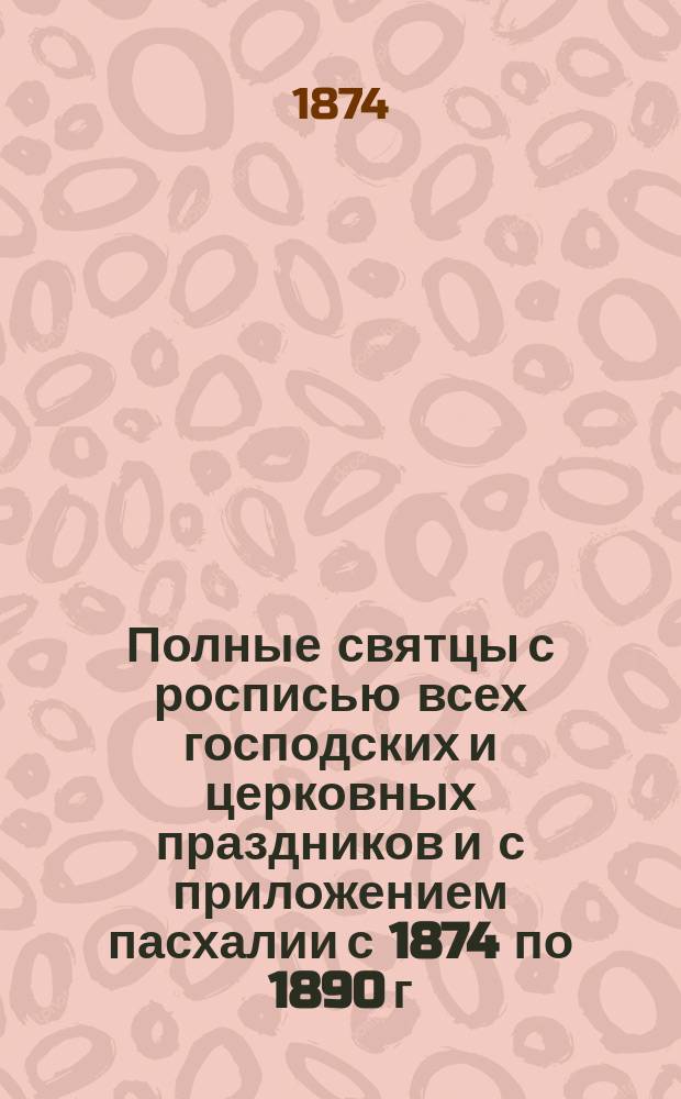 Полные святцы с росписью всех господских и церковных праздников и с приложением пасхалии с 1874 по 1890 г.