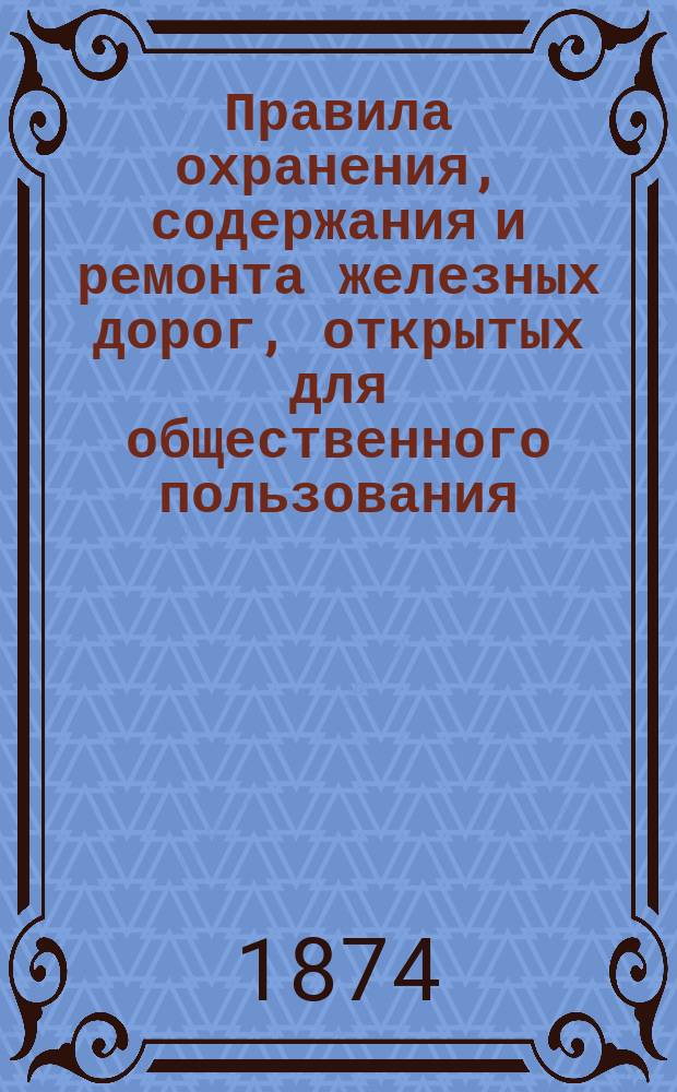 Правила охранения, содержания и ремонта железных дорог, открытых для общественного пользования : Утв. министром пут. сообщ. 3 июля 1874 г