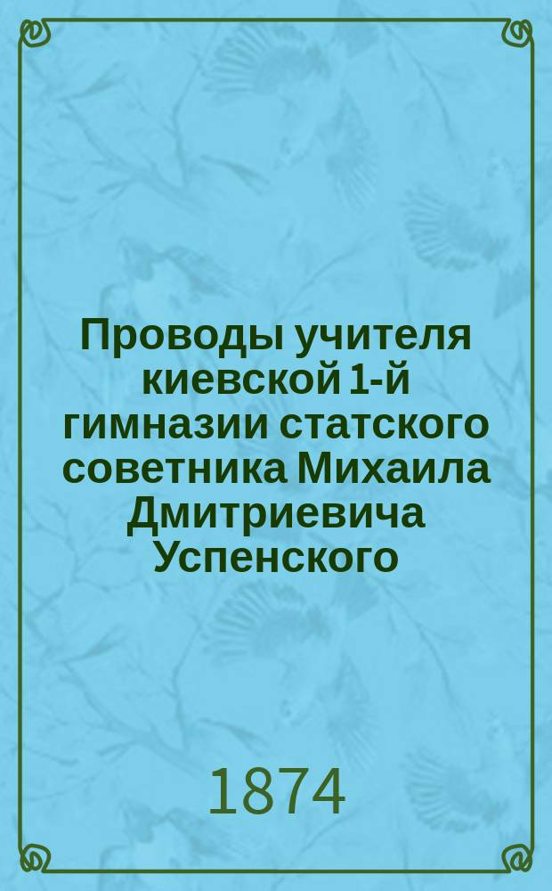 Проводы учителя киевской 1-й гимназии статского советника Михаила Дмитриевича Успенского, переместившегося на службу в Варшавский учебный округ