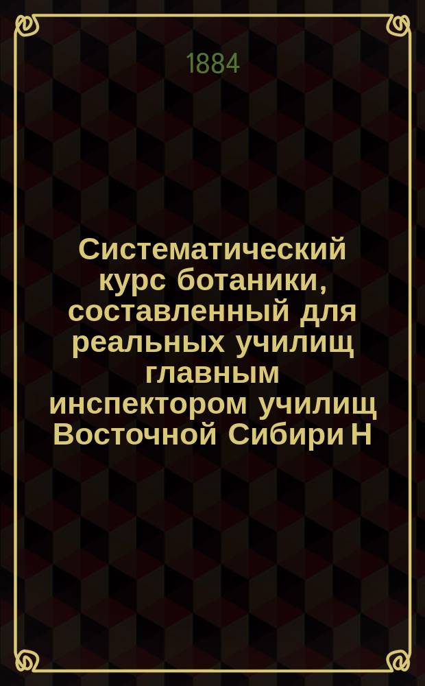 Систематический курс ботаники, составленный для реальных училищ главным инспектором училищ Восточной Сибири Н. Раевским