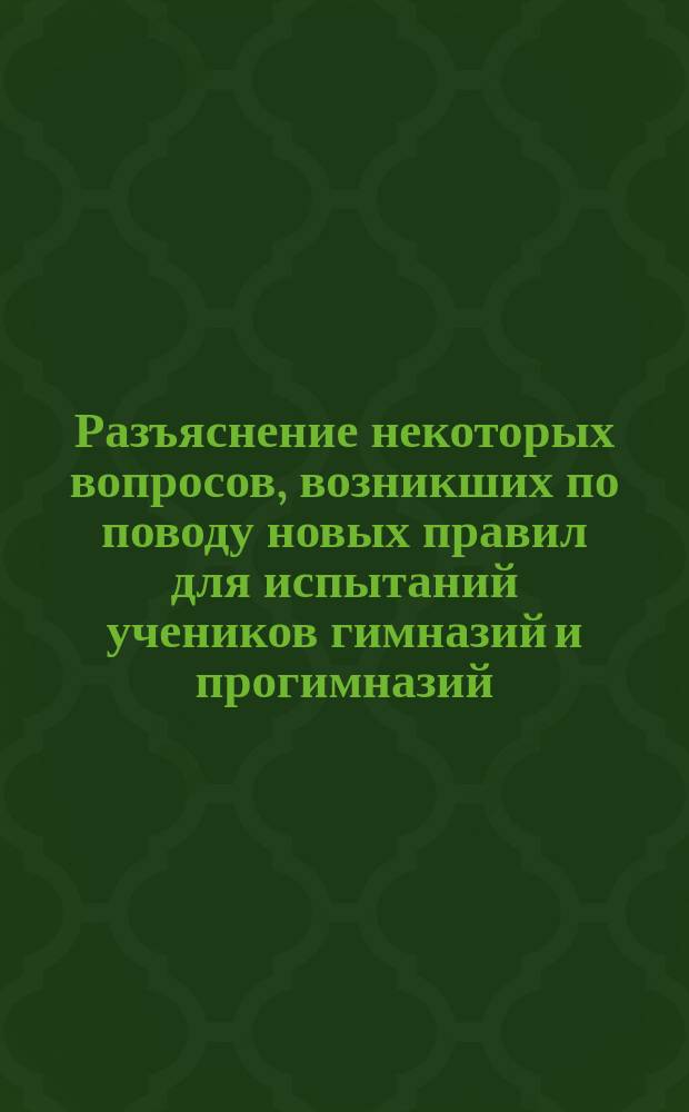 Разъяснение некоторых вопросов, возникших по поводу новых правил для испытаний учеников гимназий и прогимназий