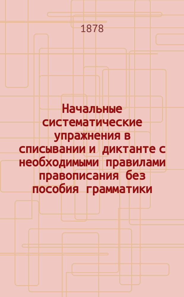Начальные систематические упражнения в списывании и диктанте с необходимыми правилами правописания без пособия грамматики : Для сел., нач. гор. уч-щ и приготовит. кл. гимназий и прогимназий