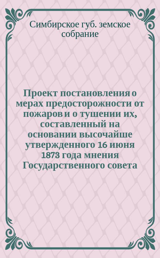 Проект постановления о мерах предосторожности от пожаров и о тушении их, составленный на основании высочайше утвержденного 16 июня 1873 года мнения Государственного совета, Симбирским губернским земским собранием