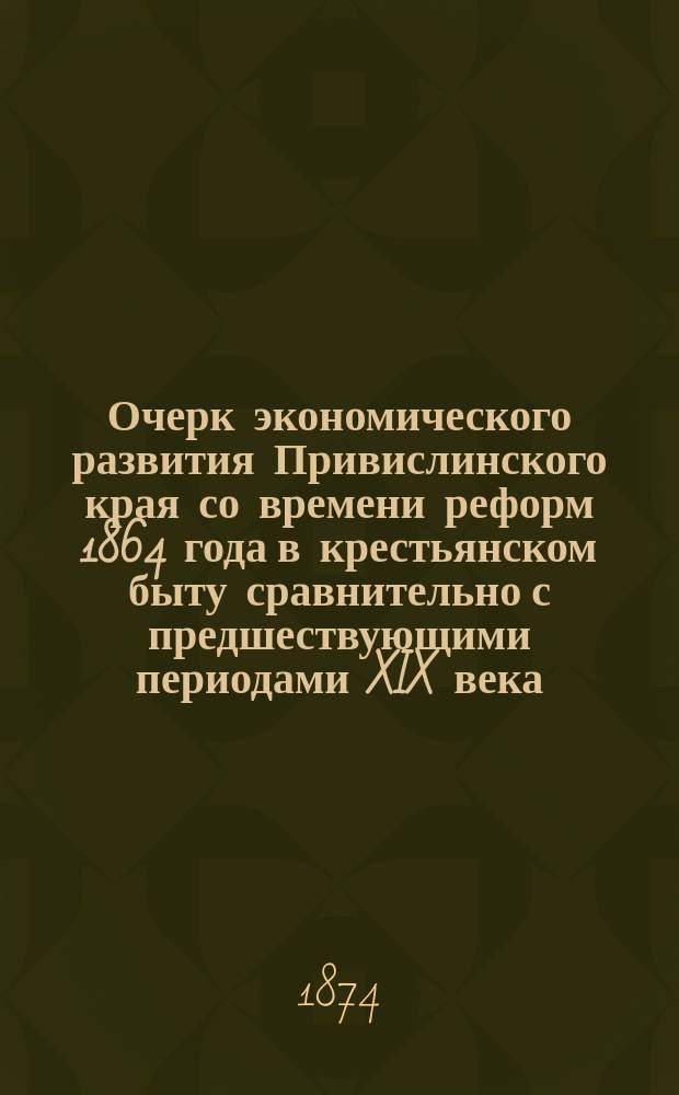 Очерк экономического развития Привислинского края со времени реформ 1864 года в крестьянском быту сравнительно с предшествующими периодами XIX века : Речь, произнес. на торжеств. акте Варшав. ун-та 30 авг. 1874 г. орд. проф. полит. экономии и статистики Симоненко