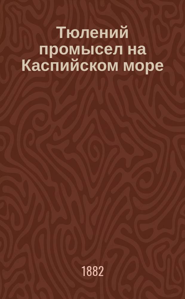 Тюлений промысел на Каспийском море : (Рассказ старого охотника) : Чтение для народа и нар. уч-щ