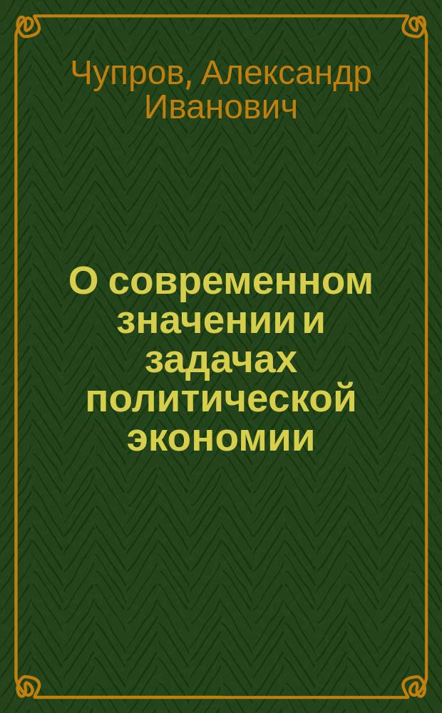 О современном значении и задачах политической экономии : Вступ. лекция преп. полит. экономии в Имп. Моск. ун-те А. Чупрова, чит. 2 окт. 1874 г