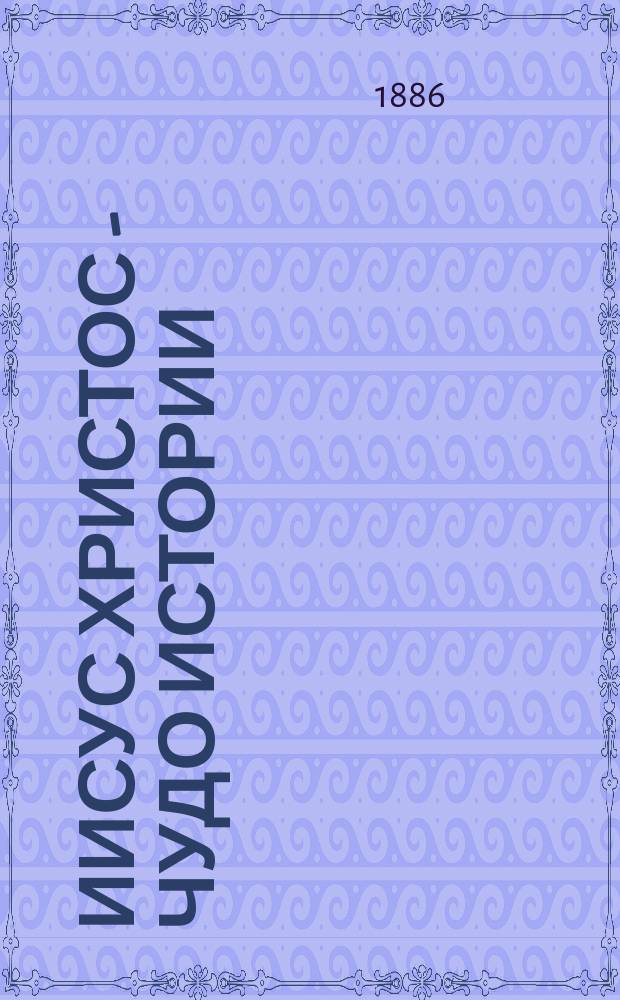 Иисус Христос - чудо истории : Соч., заключающее в себе опровержение ложных теорий о лице Иисуса Христа и собрание свидетельств о высоком достоинстве характера, жизни и дел его со стороны неверующих, Филиппа Шаффа, д-ра и проф. богословия : Пер. с нем