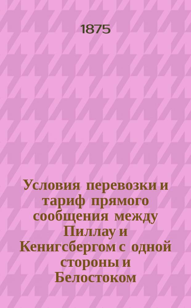 Условия перевозки и тариф прямого сообщения между Пиллау и Кенигсбергом с одной стороны и Белостоком, Брестом, Ровно, Бердичевым, Киевом, Минском, Столбцами, Городеей, Вязьмой и Смоленском с другой стороны