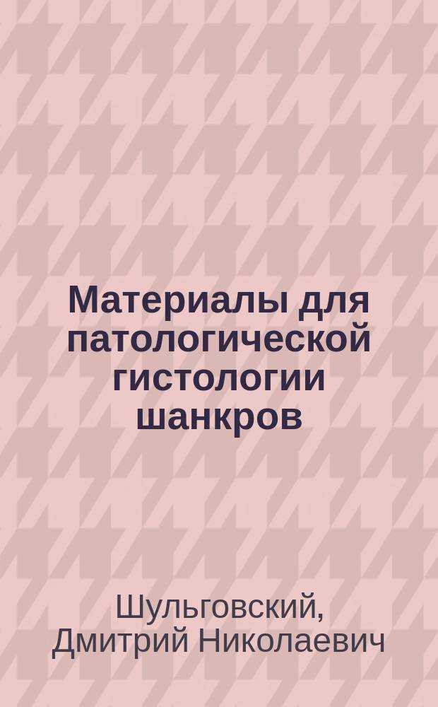 Материалы для патологической гистологии шанкров : Дис. на степ. д-ра мед. Дмитрия Шульговского
