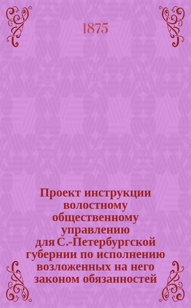 Проект инструкции волостному общественному управлению для С.-Петербургской губернии по исполнению возложенных на него законом обязанностей