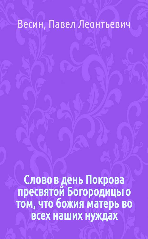 Слово в день Покрова пресвятой Богородицы о том, что божия матерь во всех наших нуждах, скорбях и печалях самая верная и надежная помощница, произнесенное Екатерининской, что на Васильевском острове, церкви протоиереем Павлом Весиным
