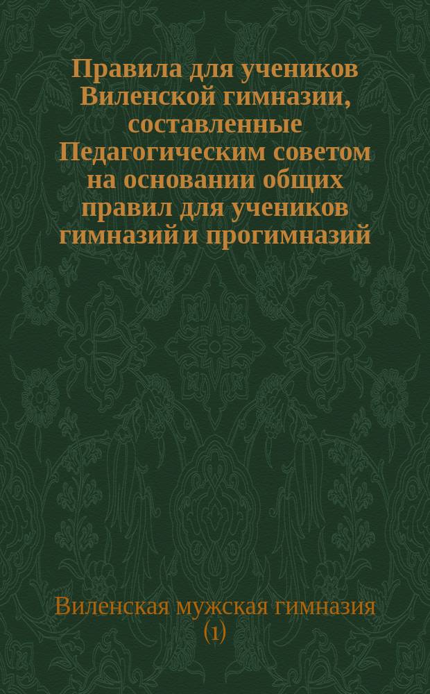 Правила для учеников Виленской гимназии, составленные Педагогическим советом на основании общих правил для учеников гимназий и прогимназий, утвержденных г. министром народного просвещения 4-го мая 1874 года