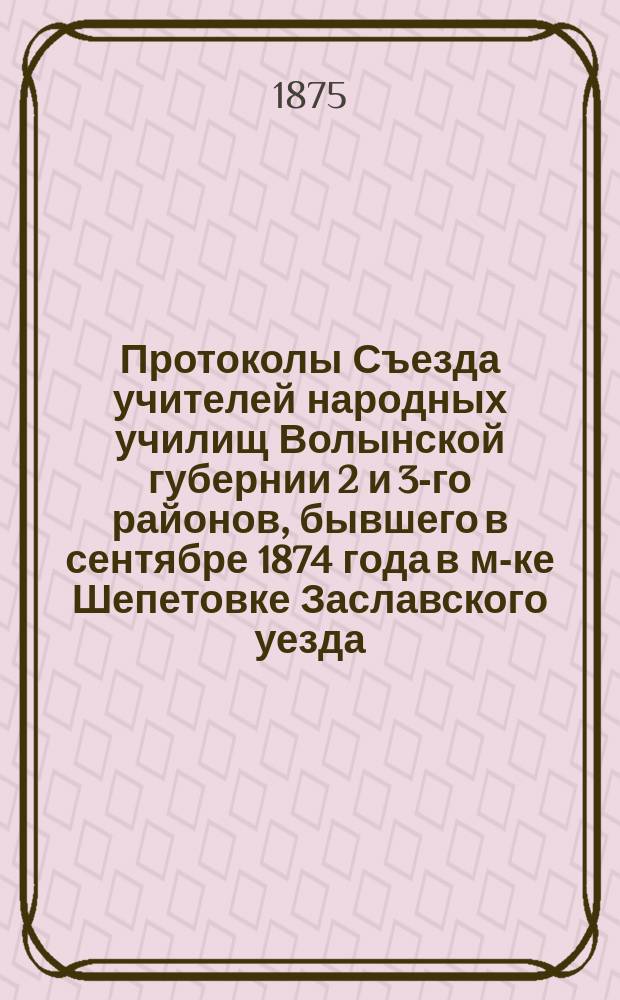 Протоколы Съезда учителей народных училищ Волынской губернии 2 и 3-го районов, бывшего в сентябре 1874 года в м-ке Шепетовке Заславского уезда