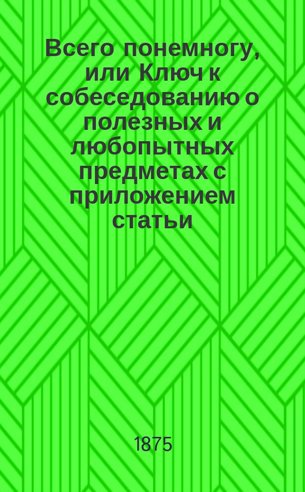 Всего понемногу, или Ключ к собеседованию о полезных и любопытных предметах с приложением статьи: "О народных предрассудках и суевериях", а также статьи: "Почему и потому"
