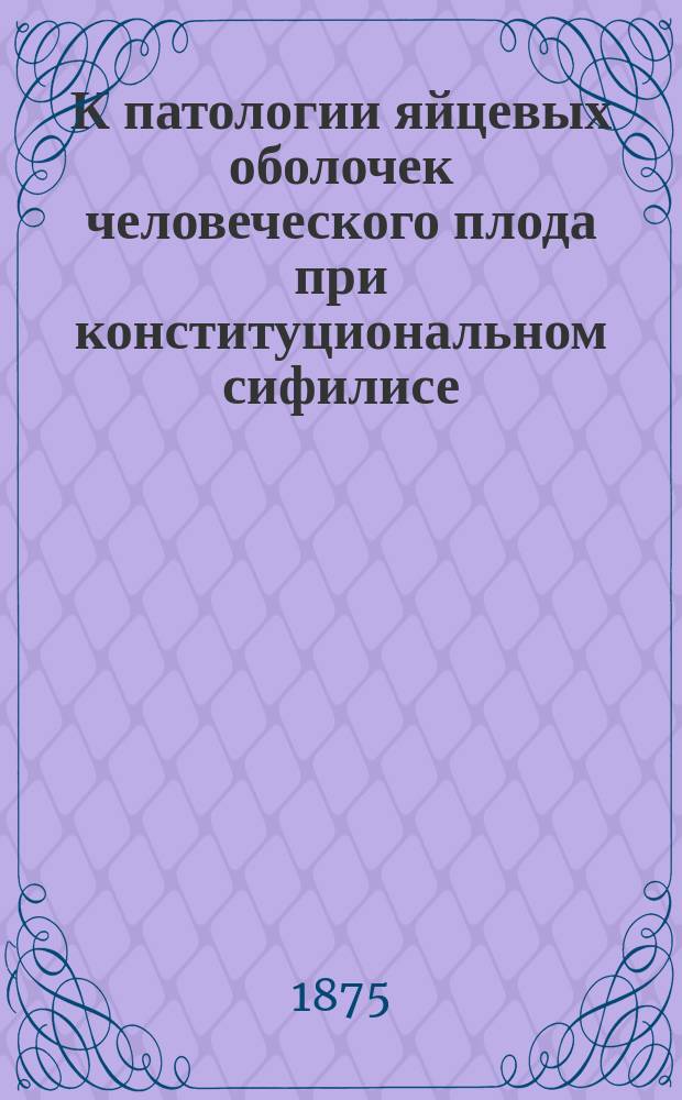 К патологии яйцевых оболочек человеческого плода при конституциональном сифилисе : Дис. на степ. д-ра мед. Петра Грацианского