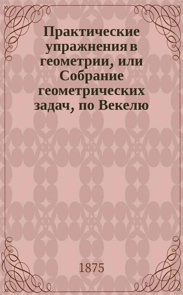 Практические упражнения в геометрии, или Собрание геометрических задач, по Векелю, Шпицу и друг. : Применено к курсу гимназий и реал. уч-щ. Кн. 1-2