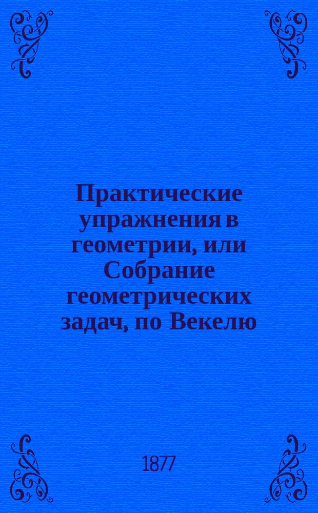 Практические упражнения в геометрии, или Собрание геометрических задач, по Векелю, Шпицу и друг. : Применено к курсу гимназий и реал. уч-щ