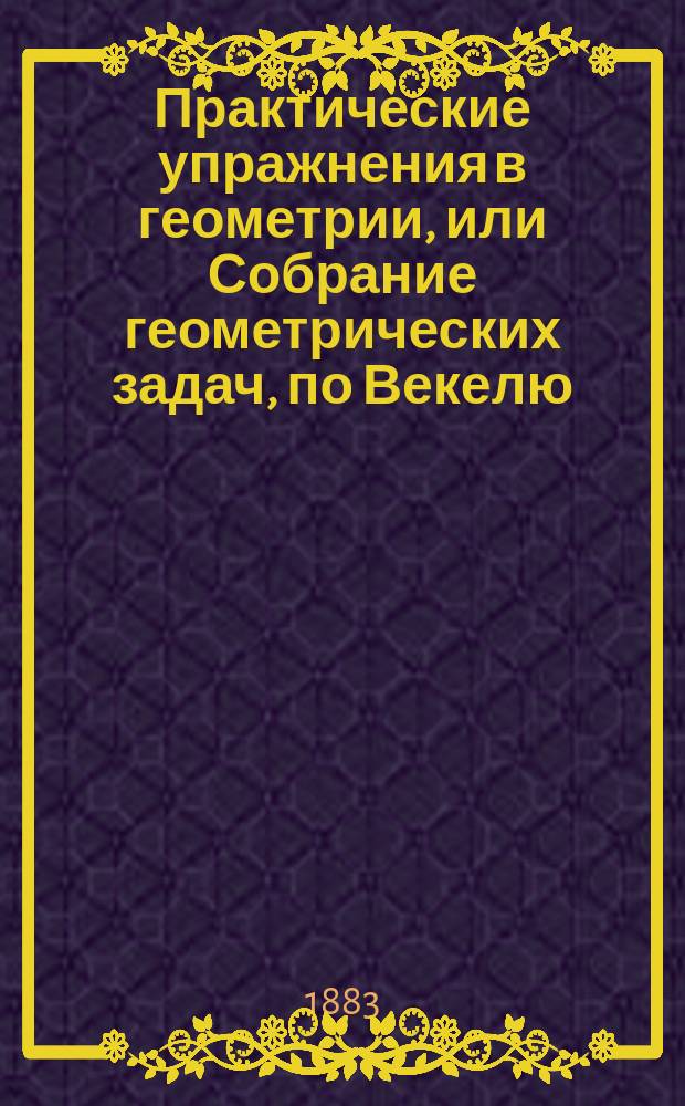 Практические упражнения в геометрии, или Собрание геометрических задач, по Векелю, Шпицу и друг. : Применено к курсу гимназий и реал. уч-щ