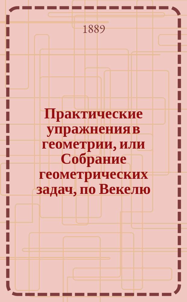 Практические упражнения в геометрии, или Собрание геометрических задач, по Векелю, Шпицу и друг. : Применено к курсу гимназий и реал. уч-щ