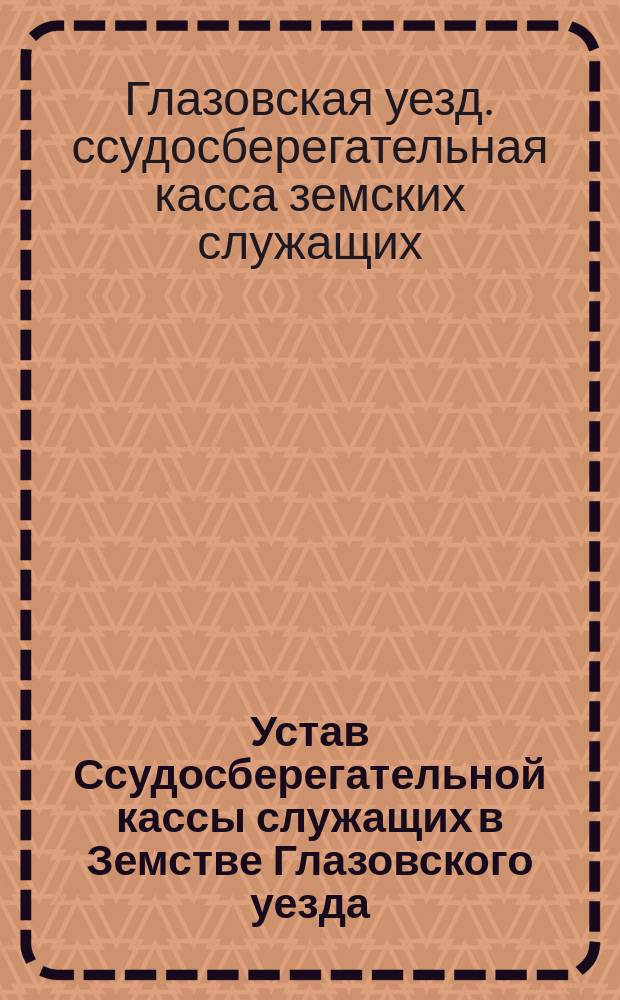 Устав Ссудосберегательной кассы служащих в Земстве Глазовского уезда (Вятской губернии) : С доп. и изм., последовавшими в 1876 и 1877 г. со стороны М-ва вн. дел