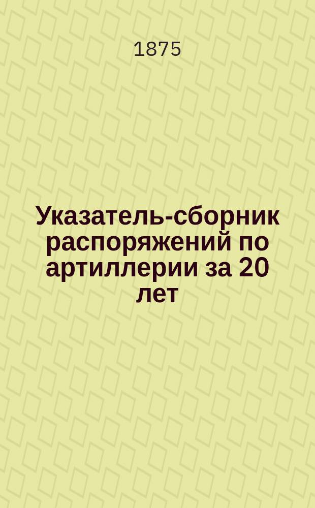 Указатель-сборник распоряжений по артиллерии за 20 лет : Приказы, приказания и циркуляры с 1855 по 1875 г