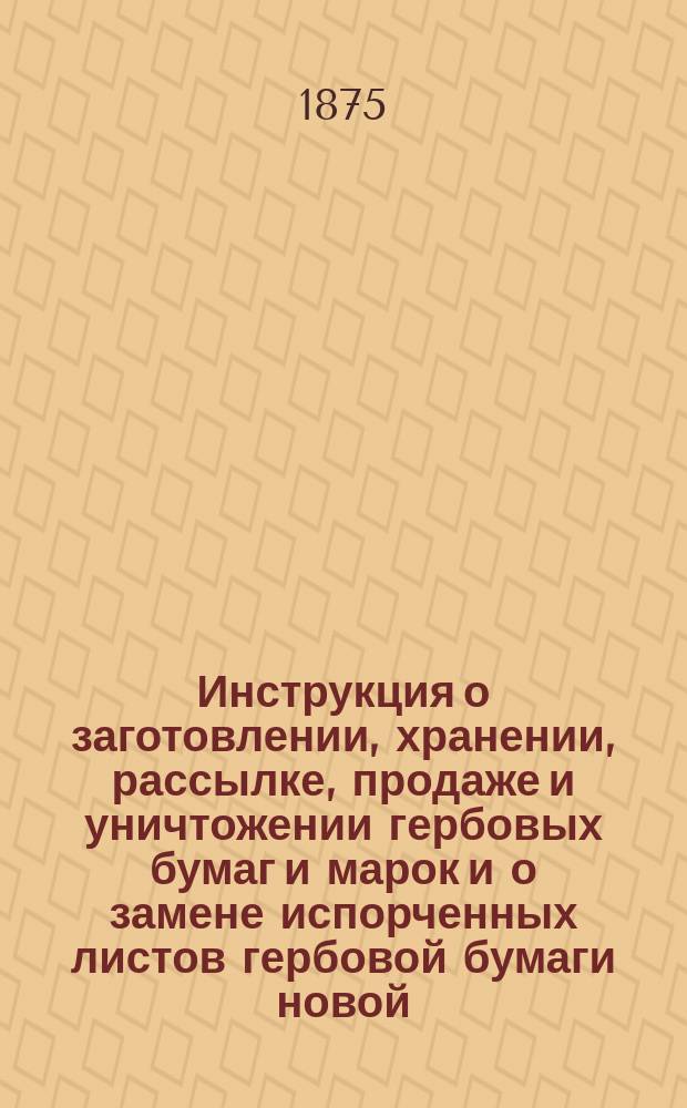 Инструкция о заготовлении, хранении, рассылке, продаже и уничтожении гербовых бумаг и марок и о замене испорченных листов гербовой бумаги новой : Прил. к ст. 100 Устава о гербовом сборе, утв. 17 апр. 1874 г