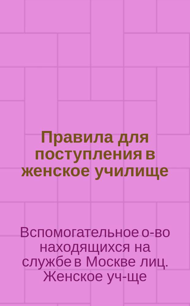 Правила для поступления в женское училище (прогимназию), учрежденное при Вспомогательном обществе находящихся на службе в Москве лиц