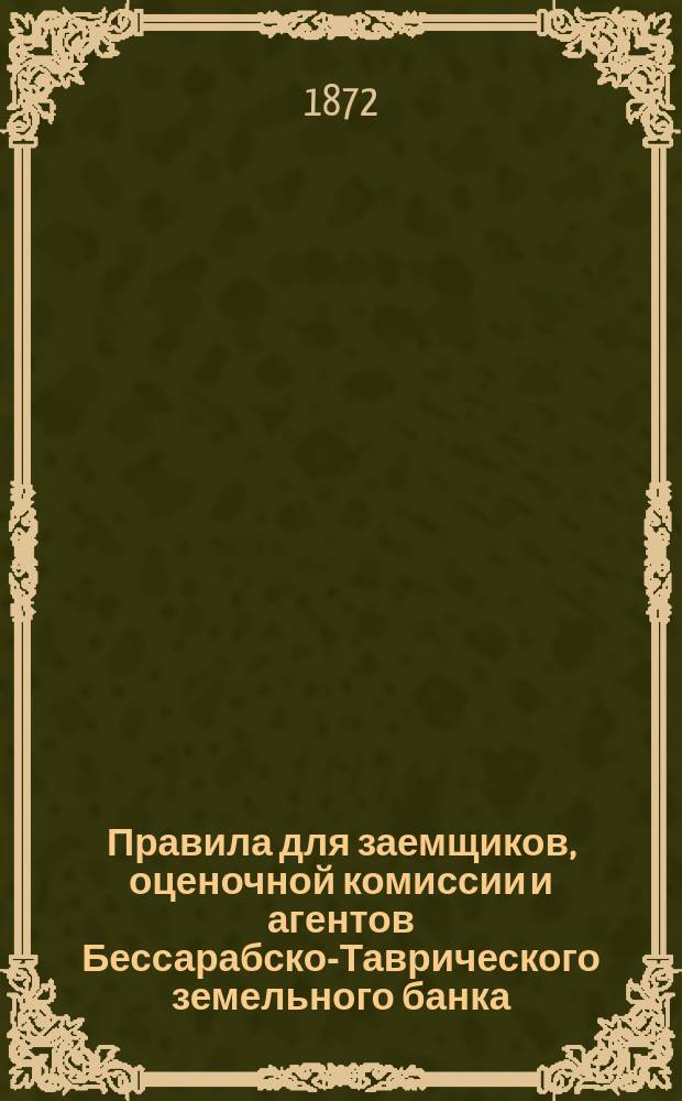 Правила для заемщиков, оценочной комиссии и агентов Бессарабско-Таврического земельного банка, составленные Правлением и утвержденные общим собранием акционеров 29-го октября 1872 года