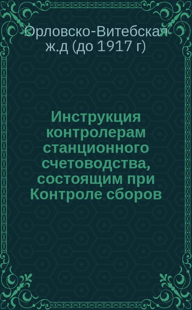 Инструкция контролерам станционного счетоводства, состоящим при Контроле сборов; Отношения контролеров станционного счетоводства к Контролю сборов, к служащим по движению и к станционным агентам / О-во земск. Орлов.-Витеб. ж. д