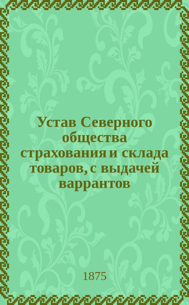 Устав Северного общества страхования и склада товаров, с выдачей варрантов : Утв. 31 мая 1872 г.