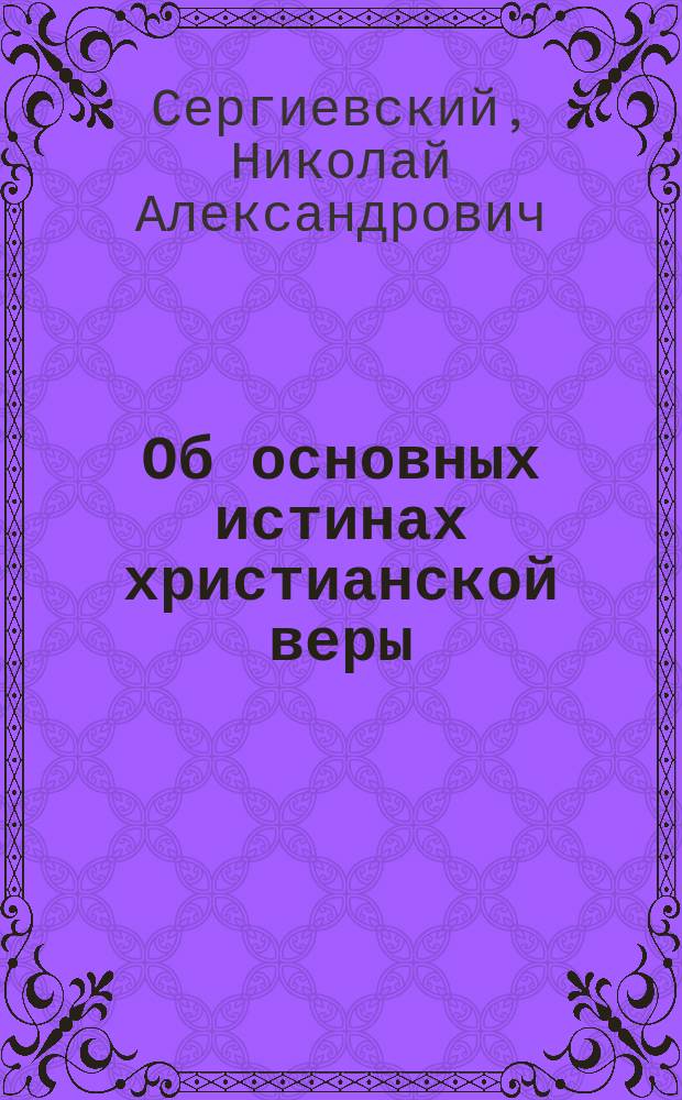 Об основных истинах христианской веры : Апологет. публ. чтения, чит. в 1871 г. прот. Н. Сергиевским орд. проф. богословия в Моск. ун-те