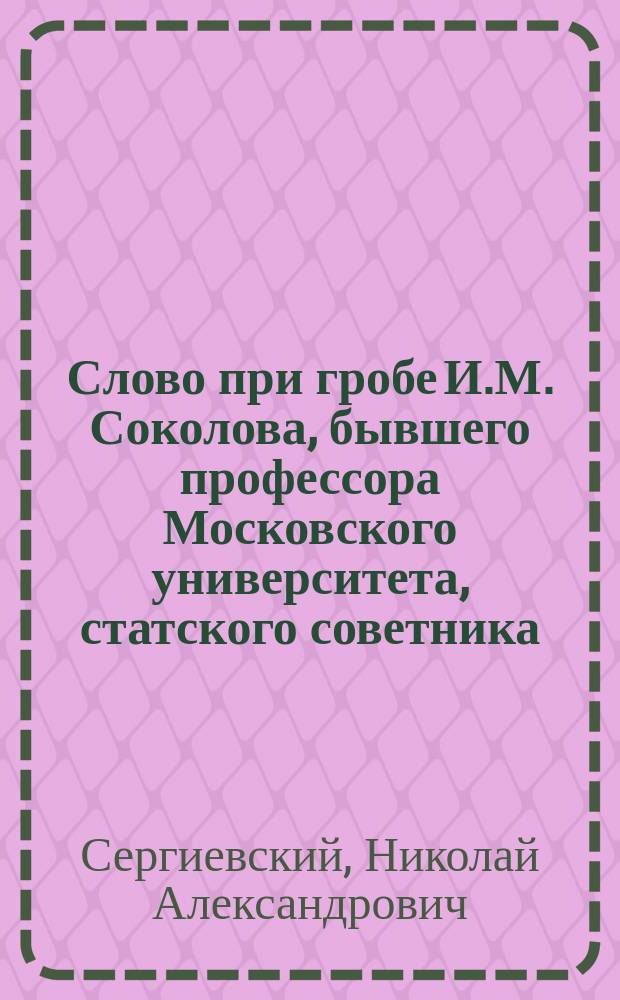 Слово при гробе И.М. Соколова, бывшего профессора Московского университета, статского советника, доктора медицины и хирургии, говоренное в приходской Св. девяти мученик. церкви профессором богословия в Университете, протоиереем Н.А. Сергиевским 24 февраля 1872 года