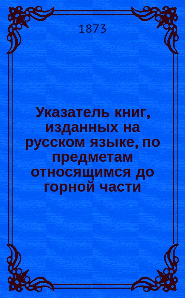 Указатель книг, изданных на русском языке, по предметам относящимся до горной части : От начала введения гражд. печати до настоящего времени. (С 1705 по 1873 г.)
