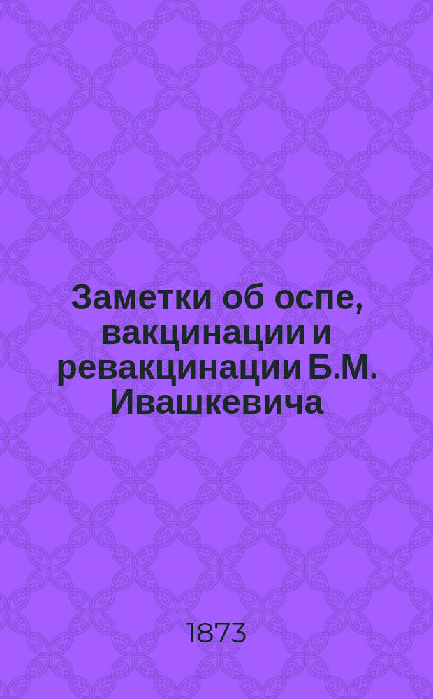 Заметки об оспе, вакцинации и ревакцинации Б.М. Ивашкевича : Чит. в засед. Имп. Вил. мед. общ. 12 февр. 1873 г.